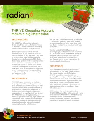 CASE STUDY / ING DIRECT CANADA




THRiVE Chequing Account
makes a big impression
                                                     But ING DIRECT doesn’t stop asking for feedback.
                                                     “The feedback from our Clients helps drive our
THE CHALLENGE
ING DIRECT is a different kind of bank. It           promotions and lets us better understand what
doesn’t have bricks and mortar bank branches,        our Clients want and need from their bank,” says
so ING DIRECT is very comfortable interacting        Gloria Chik.
with its customers online and by telephone.
                                                     Another key to ING DIRECT’s approach is
It’s no surprise that social media was an            ensuring they have the infrastructure to support
important focus for this innovative financial        it. This includes human and technical resources
services company. In fact, ING DIRECT has been       needed to listen and engage as the scope and
at the forefront of social media usage in the        scale of the conversation increases. They
financial services industry since 2007. Today        are always prepared to meet expectations of
the company speaks to customers and potential        timeliness and responsiveness.
customers across a number of social web
channels. ING DIRECT’s biggest social media
challenge was being seen as more than “just a
bank”. They strive to be transparent and genuine
                                                     THE RESULTS
in their communications. This approach has           The THRiVE Chequing product has become a
been key to building a vibrant community of          major success for ING DIRECT. The campaign
ING DIRECT “Savers.”                                 has to date attracted over 40,000 active
                                                     THRiVE-ers and that number just keeps
                                                     growing. The campaign has had over 5 millions
                                                     impressions on social media sites and over 100
                                                     million traditional media impressions. Blog posts
THE APPROACH
THRiVE Chequing is an online no-fee daily            covering the THRiVE Chequing public launch
chequing account that actually pays interest.        were read 53,000 times and #THRiVETASTIC
Over 22,000 ING DIRECT Clients took part in the      was mentioned online to an audience of over
product’s preview, with their feedback directly      3.6 million users.
influencing the final offering. In addition to
the bank’s web site, they gathered customer          With numbers like this it is easy to see that
insights directly through Facebook and Twitter.      ING DIRECT has found the right channels to reach
ING DIRECT believes strongly in asking for           their customers. And with the THRiVE Chequing
feedback, a great proactive way to get or keep the   campaigns success fresh in their minds,
conversation going. It gathered many valuable        ING DIRECT looks to the future with plans to
suggestions for THRiVE Chequing, including           continue this momentum with other projects.
increasing the number of free cheques and
increasing the number of bill payees.




        www.radian6.com
        1 888 6RADIAN (1 888 672-3426)                                             Copyright © 2011 - Radian6
 