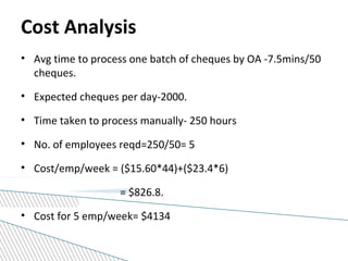 Cost Analysis
• Avg time to process one batch of cheques by OA -7.5mins/50
cheques.
• Expected cheques per day-2000.
• Time taken to process manually- 250 hours
• No. of employees reqd=250/50= 5
• Cost/emp/week = ($15.60*44)+($23.4*6)
= $826.8.
• Cost for 5 emp/week= $4134
 