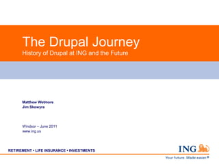 The Drupal Journey
      History of Drupal at ING and the Future




      Matthew Wetmore
      Jim Skowyra




      Windsor – June 2011
      www.ing.us




RETIREMENT • LIFE INSURANCE • INVESTMENTS
 