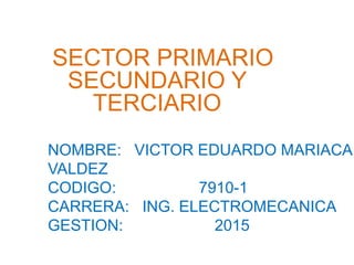 NOMBRE: VICTOR EDUARDO MARIACA
VALDEZ
CODIGO: 7910-1
CARRERA: ING. ELECTROMECANICA
GESTION: 2015
SECTOR PRIMARIO
SECUNDARIO Y
TERCIARIO
 