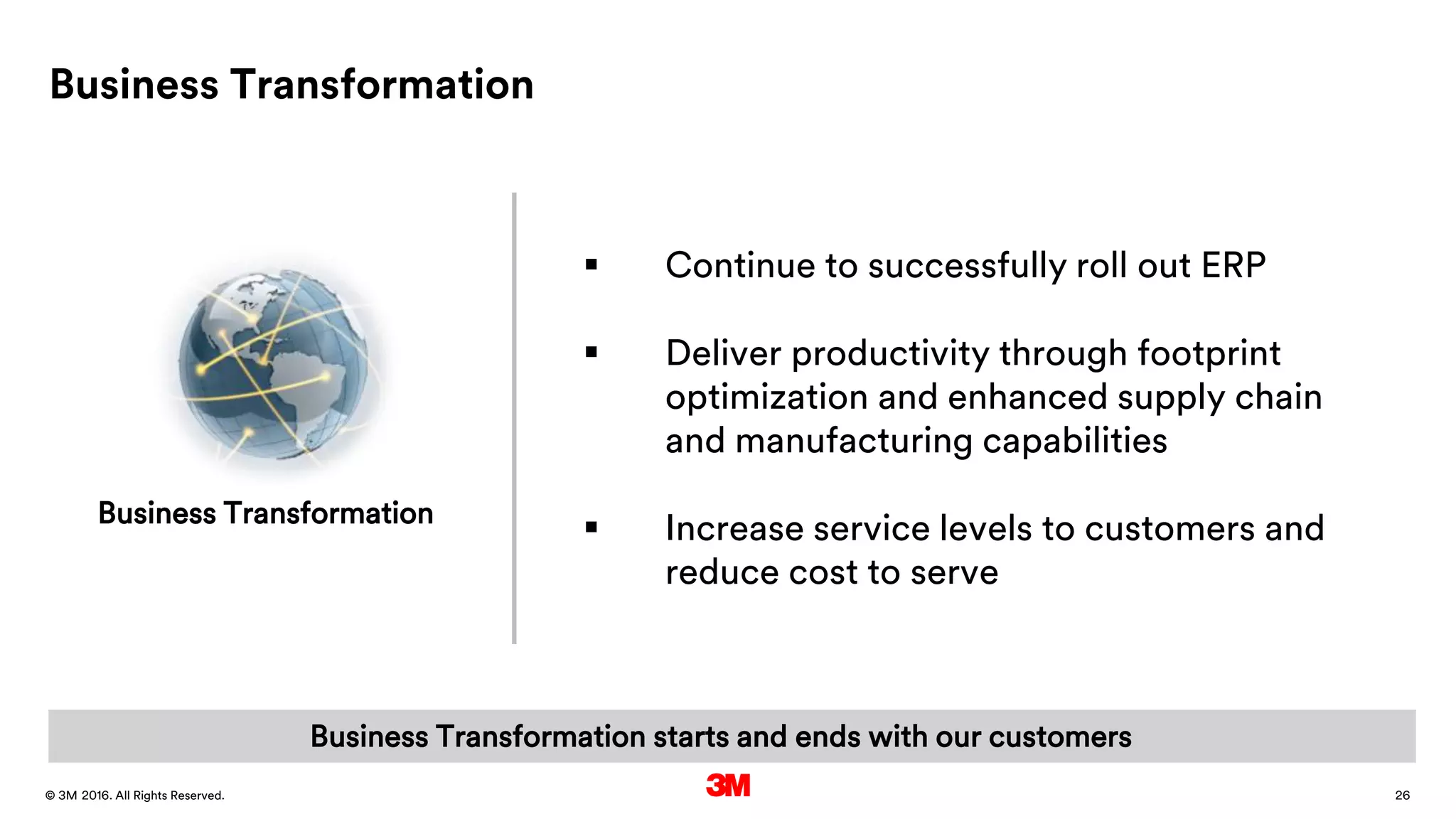 26. All Rights Reserved.28 March 2016© 3M
Business Transformation
 Continue to successfully roll out ERP
 Deliver productivity through footprint
optimization and enhanced supply chain
and manufacturing capabilities
 Increase service levels to customers and
reduce cost to serve
Business Transformation
Business Transformation starts and ends with our customers
 