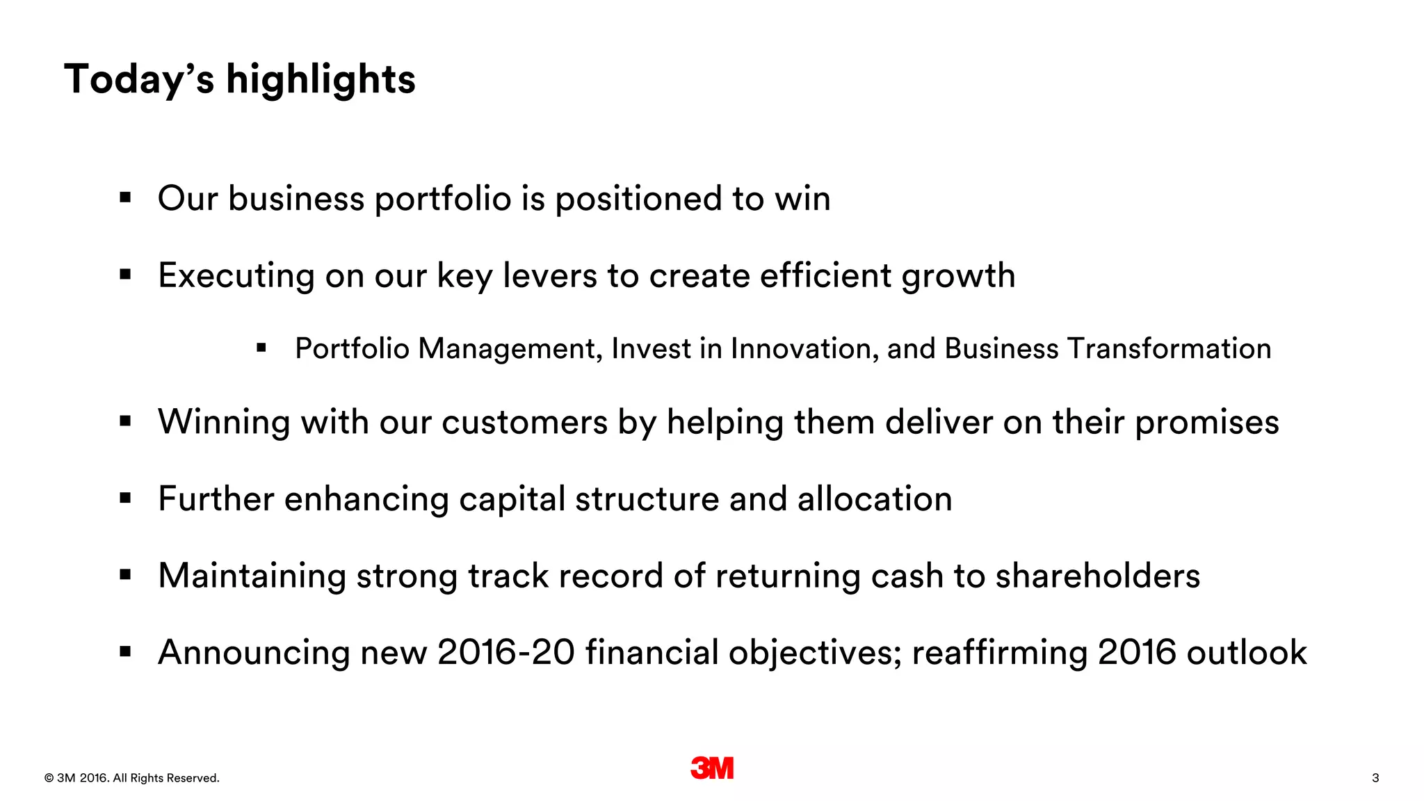 3. All Rights Reserved.28 March 2016© 3M
Today’s highlights
 Our business portfolio is positioned to win
 Executing on our key levers to create efficient growth
 Portfolio Management, Invest in Innovation, and Business Transformation
 Winning with our customers by helping them deliver on their promises
 Further enhancing capital structure and allocation
 Maintaining strong track record of returning cash to shareholders
 Announcing new 2016-20 financial objectives; reaffirming 2016 outlook
 
