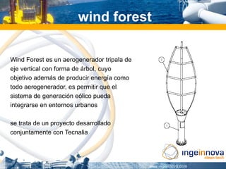 wind forest

Wind Forest es un aerogenerador tripala de
eje vertical con forma de árbol, cuyo
objetivo además de producir energía como
todo aerogenerador, es permitir que el
sistema de generación eólico pueda
integrarse en entornos urbanos

se trata de un proyecto desarrollado
conjuntamente con Tecnalia
 