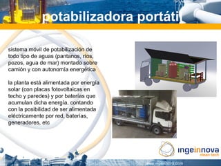 potabilizadora portátil

sistema móvil de potabilización de
todo tipo de aguas (pantanos, ríos,
pozos, agua de mar) montado sobre
camión y con autonomía energética

la planta está alimentada por energía
solar (con placas fotovoltaicas en
techo y paredes) y por baterías que
acumulan dicha energía, contando
con la posibilidad de ser alimentada
eléctricamente por red, baterías,
generadores, etc
 