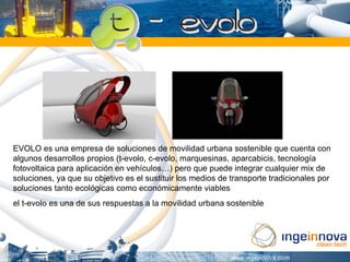EVOLO es una empresa de soluciones de movilidad urbana sostenible que cuenta con
algunos desarrollos propios (t-evolo, c-evolo, marquesinas, aparcabicis, tecnología
fotovoltaica para aplicación en vehículos…) pero que puede integrar cualquier mix de
soluciones, ya que su objetivo es el sustituir los medios de transporte tradicionales por
soluciones tanto ecológicas como económicamente viables
el t-evolo es una de sus respuestas a la movilidad urbana sostenible
 