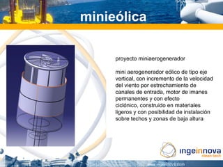 minieólica

     proyecto miniaerogenerador

     mini aerogenerador eólico de tipo eje
     vertical, con incremento de la velocidad
     del viento por estrechamiento de
     canales de entrada, motor de imanes
     permanentes y con efecto
     ciclónico, construido en materiales
     ligeros y con posibilidad de instalación
     sobre techos y zonas de baja altura
 