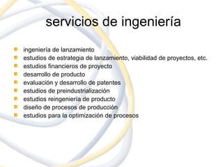 servicios de ingeniería
ingeniería de lanzamiento
estudios de estrategia de lanzamiento, viabilidad de proyectos, etc.
estudios financieros de proyecto
desarrollo de producto
evaluación y desarrollo de patentes
estudios de preindustrialización
estudios reingeniería de producto
diseño de procesos de producción
estudios para la optimización de procesos
 