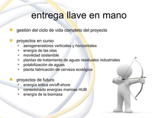 entrega llave en mano
gestión del ciclo de vida completo del proyecto

proyectos en curso
   aerogeneradores verticales y horizontales
   energía de las olas
   movilidad sostenible
   plantas de tratamiento de aguas residuales industriales
   potabilización de aguas
   planta fabricación de cerveza ecológica

proyectos de futuro
   energía eólica on/off-shore
   conexionado energías marinas HUB
   energía de la biomasa
 