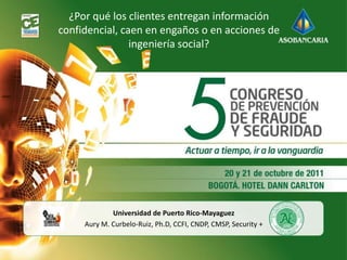¿Por qué los clientes entregan información
confidencial, caen en engaños o en acciones de
                ingeniería social?




             Universidad de Puerto Rico-Mayaguez
     Aury M. Curbelo-Ruiz, Ph.D, CCFI, CNDP, CMSP, Security +
 