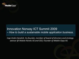 Innovation Norway ICT Summit 2009
– How to build a sustainable mobile application business.

Inge Andre Sandvik. Co-founder, member of board of directors and strategy
   advisor @ Mobile Nordic AS and CEO, Founder of Mobile Gaps AS
 