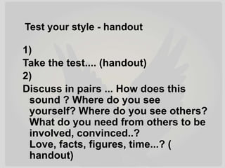 Test your style - handout
1)
Take the test.... (handout)
2)
Discuss in pairs ... How does this
sound ? Where do you see
yourself? Where do you see others?
What do you need from others to be
involved, convinced..?
Love, facts, figures, time...? (
handout)
 