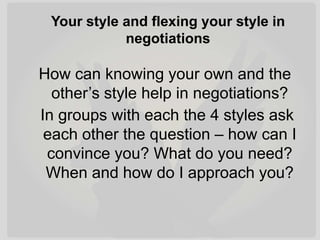 Your style and flexing your style in
negotiations
How can knowing your own and the
other’s style help in negotiations?
In groups with each the 4 styles ask
each other the question – how can I
convince you? What do you need?
When and how do I approach you?
 