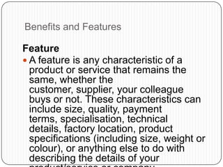 Benefits and Features
Feature
 A feature is any characteristic of a
product or service that remains the
same, whether the
customer, supplier, your colleague
buys or not. These characteristics can
include size, quality, payment
terms, specialisation, technical
details, factory location, product
specifications (including size, weight or
colour), or anything else to do with
describing the details of your
 