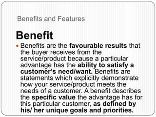 Benefits and Features
Benefit
 Benefits are the favourable results that
the buyer receives from the
service/product because a particular
advantage has the ability to satisfy a
customer’s need/want. Benefits are
statements which explicitly demonstrate
how your service/product meets the
needs of a customer. A benefit describes
the specific value the advantage has for
this particular customer, as defined by
his/ her unique goals and priorities.
 