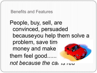 Benefits and Features
People, buy, sell, are
convinced, persuaded
becauseyou help them solve a
problem, save time, save
money and make
them feel good......
not because the car is red
 