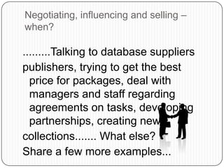.........Talking to database suppliers
publishers, trying to get the best
price for packages, deal with
managers and staff regarding
agreements on tasks, developing
partnerships, creating new
collections....... What else?
Share a few more examples...
Negotiating, influencing and selling –
when?
 