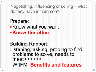 Negotiating, influencing or selling – what
do they have in common?
Prepare:
Know what you want
Know the other
Building Rapport:
Listening, asking, probing to find
problems to solve, needs to
meet>>>>>>
WIIFM Benefits and features
 