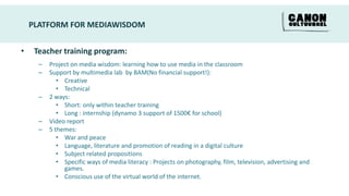 PLATFORM FOR MEDIAWISDOM


•    Teacher training program:
      –   Project on media wisdom: learning how to use media in the classroom
      –   Support by multimedia lab by BAM(No financial support!):
             • Creative
             • Technical
      –   2 ways:
             • Short: only within teacher training
             • Long : internship (dynamo 3 support of 1500€ for school)
      –   Video report
      –   5 themes:
             • War and peace
             • Language, literature and promotion of reading in a digital culture
             • Subject related propositions
             • Specific ways of media literacy : Projects on photography, film, television, advertising and
               games.
             • Conscious use of the virtual world of the internet.
 