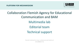 PLATFORM FOR MEDIAWISDOM


Collaboration Flemish Agency for Educational
         Communication and BAM
               Multimedia lab
                Editorial team
              Technical support

                 Flemish Institute for visual, audiovisual and media art
                                    www.bamart.be
 