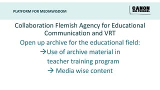PLATFORM FOR MEDIAWISDOM


Collaboration Flemish Agency for Educational
          Communication and VRT
 Open up archive for the educational field:
        Use of archive material in
           teacher training program
            Media wise content
 