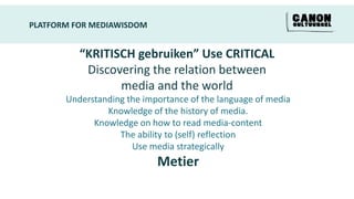 PLATFORM FOR MEDIAWISDOM


          “KRITISCH gebruiken” Use CRITICAL
           Discovering the relation between
                 media and the world
       Understanding the importance of the language of media
                Knowledge of the history of media.
             Knowledge on how to read media-content
                   The ability to (self) reflection
                      Use media strategically
                            Metier
 