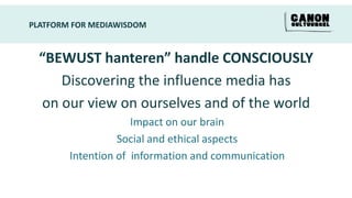 PLATFORM FOR MEDIAWISDOM


  “BEWUST hanteren” handle CONSCIOUSLY
     Discovering the influence media has
  on our view on ourselves and of the world
                     Impact on our brain
                  Social and ethical aspects
        Intention of information and communication
 