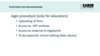 PLATFORM FOR MEDIAWISDOM


 login procedure (only for educators)
     •   Uploading of films
     •   Access to VRT archives
     •   Access to material in Ingebeeld
     •   To be explored: virtual editing (later phase)
 
