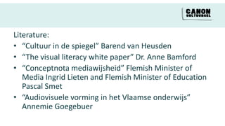 Literature:
• “Cultuur in de spiegel” Barend van Heusden
• “The visual literacy white paper” Dr. Anne Bamford
• “Conceptnota mediawijsheid” Flemish Minister of
   Media Ingrid Lieten and Flemish Minister of Education
   Pascal Smet
• “Audiovisuele vorming in het Vlaamse onderwijs”
   Annemie Goegebuer
 