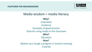 PLATFORM FOR MEDIAWISDOM


            Media wisdom = media literacy
                                Why?
                             Inspiration
                              Guidance
                     Examples of good practice
               Tools for using media in the classroom
                                Who?
                              Educators
                                How?
          Bottom up ( trough a program in teacher training)
                               3 worlds
 