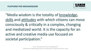 PLATFORM FOR MEDIAWISDOM


“Media wisdom is the totality of knowledge,
skills and attitudes with which citizens can move
consciously & critically in a complex, changing
and mediatized world. It is the capacity for an
active and creative media use focused on
societal participation.”
                             From “conceptnota voor mediawijsheid”
             of Minister of Media Ingrid Lieten and Minister of Education Pascal Smet
 