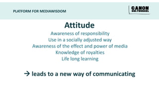 PLATFORM FOR MEDIAWISDOM


                       Attitude
               Awareness of responsibility
              Use in a socially adjusted way
        Awareness of the effect and power of media
                 Knowledge of royalties
                    Life long learning

     leads to a new way of communicating
 