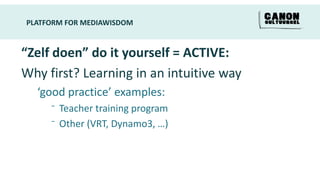 PLATFORM FOR MEDIAWISDOM


“Zelf doen” do it yourself = ACTIVE:
Why first? Learning in an intuitive way
  ‘good practice’ examples:
     ⁻ Teacher training program
     ⁻ Other (VRT, Dynamo3, …)
 
