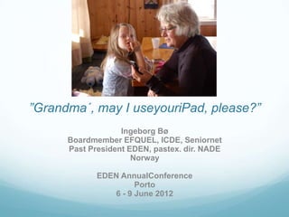 ”Grandma´, may I useyouriPad, please?”
                   Ingeborg Bø
      Boardmember EFQUEL, ICDE, Seniornet
      Past President EDEN, pastex. dir. NADE
                      Norway

             EDEN AnnualConference
                      Porto
                6 - 9 June 2012
 