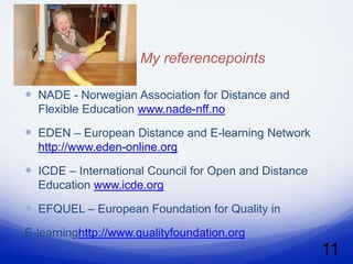 My referencepoints

 NADE - Norwegian Association for Distance and
  Flexible Education www.nade-nff.no

 EDEN – European Distance and E-learning Network
  http://www.eden-online.org

 ICDE – International Council for Open and Distance
  Education www.icde.org

 EFQUEL – European Foundation for Quality in
E-learninghttp://www.qualityfoundation.org
                                                       11
 