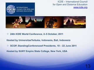 ICDE – International Council
                                        for Open and Distance Education
                                                           www.icde.org




 24th ICDE World Conference, 2–5 October, 2011

Hosted by UniversitasTerbuka, Indonesia, Bali, Indonesia.

 SCOP, StandingConferenceof Presidents, 19 – 22 June 2011

Hosted by SUNY Empire State College, New York, USA




                                                                      13
 