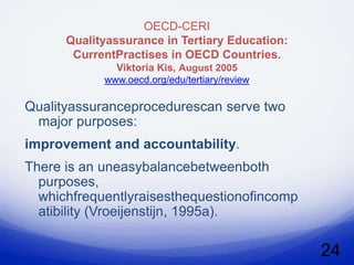 OECD-CERI
      Qualityassurance in Tertiary Education:
       CurrentPractises in OECD Countries.
              Viktoria Kis, August 2005
            www.oecd.org/edu/tertiary/review

Qualityassuranceprocedurescan serve two
 major purposes:
improvement and accountability.
There is an uneasybalancebetweenboth
  purposes,
  whichfrequentlyraisesthequestionofincomp
  atibility (Vroeijenstijn, 1995a).

                                                24
 