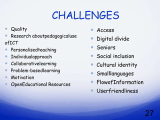 CHALLENGES
 Quality                           Access
 Research aboutpedagogicaluse
                                    Digital divide
ofICT
 Personalisedteaching              Seniors
 Individualapproach                Social inclusion
 Collaborativelearning             Cultural identity
 Problem-basedlearning
                                    Smalllanguages
 Motivation
 OpenEducational Resources         FlowofInformation
                                    Userfriendliness



                                                         27
 