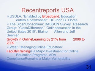 Recentreports USA
USDLA. ”Enabled by Broadband, Education
      enters a newfrontier”. Dr. John G. Flores
The SloanConsortium: BABSON Survey Research
Group: ”ClassDifference”. Onlineeducation in the
United Sates 2010”. Elaine      Allen and Jeff
Seaman.
Growth in OnlineLearning by 21% from        2008 to
2009
Wcet: ”ManagingOnline Education”
FacultyTrainingis a Major Investment for Online
      Education Programs. ADA
ComplianceRemains a Major Vulnerability

                                                 31
 