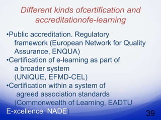Different kinds ofcertification and
         accreditationofe-learning
•Public accreditation. Regulatory
  framework (European Network for Quality
  Assurance, ENQUA)
•Certification of e-learning as part of
  a broader system
  (UNIQUE, EFMD-CEL)
•Certification within a system of
   agreed association standards
  (Commonwealth of Learning, EADTU
E-xcellence, NADE)                        39
 