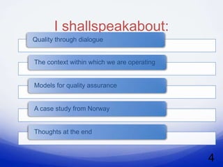 I shallspeakabout:
Quality through dialogue


The context within which we are operating


Models for quality assurance


A case study from Norway


Thoughts at the end



                                            4
 