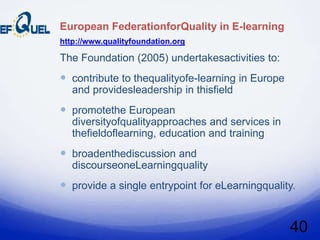 European FederationforQuality in E-learning
http://www.qualityfoundation.org

The Foundation (2005) undertakesactivities to:
 contribute to thequalityofe-learning in Europe
   and providesleadership in thisfield
 promotethe European
   diversityofqualityapproaches and services in
   thefieldoflearning, education and training
 broadenthediscussion and
   discourseoneLearningquality
 provide a single entrypoint for eLearningquality.


                                                   40
 