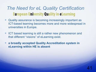 The Need for eL Quality Certification

 Quality assurance is becoming increasingly important as
  ICT-based learning becomes more and more widespread in
  universities in Europe.

 ICT based learning is still a rather new phenomenon and
  that different “visions” of eLearning exist.

 a broadly accepted Quality Accreditation system in
  eLearning within HE is absent




                                                            41
 