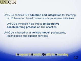 UNIQUe certifies ICT adoption and integration for learning
  in HE based on broad consensus from several initiatives.

  UNIQUE involves HEIs into a collaborative
  benchlearning process on ICT adoption.

UNIQUe is based on a holistic model: pedagogies,
  technologies and support services.




                                                        42
 