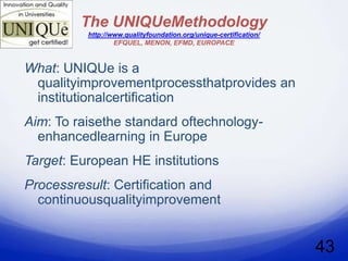 The UNIQUeMethodology
          http://www.qualityfoundation.org/unique-certification/
                  EFQUEL, MENON, EFMD, EUROPACE



What: UNIQUe is a
 qualityimprovementprocessthatprovides an
 institutionalcertification
Aim: To raisethe standard oftechnology-
  enhancedlearning in Europe
Target: European HE institutions
Processresult: Certification and
  continuousqualityimprovement


                                                                   43
 