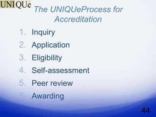 The UNIQUeProcess for
          Accreditation
1.   Inquiry
2.   Application
3.   Eligibility
4.   Self-assessment
5.   Peer review
6.   Awarding
                             44
 