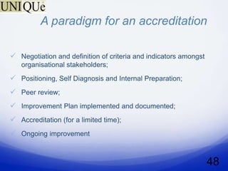 A paradigm for an accreditation

 Negotiation and definition of criteria and indicators amongst
   organisational stakeholders;
 Positioning, Self Diagnosis and Internal Preparation;
 Peer review;
 Improvement Plan implemented and documented;
 Accreditation (for a limited time);
 Ongoing improvement


                                                                  48
 