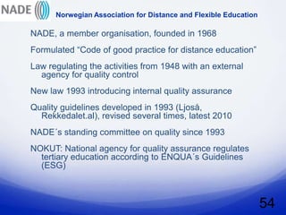 Norwegian Association for Distance and Flexible Education

NADE, a member organisation, founded in 1968
Formulated “Code of good practice for distance education”
Law regulating the activities from 1948 with an external
  agency for quality control
New law 1993 introducing internal quality assurance
Quality guidelines developed in 1993 (Ljoså,
  Rekkedalet.al), revised several times, latest 2010
NADE´s standing committee on quality since 1993
NOKUT: National agency for quality assurance regulates
  tertiary education according to ENQUA´s Guidelines
  (ESG)



                                                                  54
 