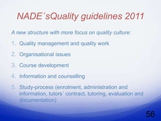 NADE´sQuality guidelines 2011
A new structure with more focus on quality culture:

1. Quality management and quality work
2. Organisational issues
3. Course development
4. Information and counselling
5. Study-process (enrolment, administration and
   information, tutors´ contract, tutoring, evaluation and
   documentation)

                                                             56
 