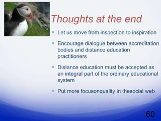 Thoughts at the end
 Let us move from inspection to inspiration
 Encourage dialogue between accreditation
  bodies and distance education
  practitioners

 Distance education must be accepted as
  an integral part of the ordinary educational
  system

 Put more focusonquality in thesocial web



                                        60
 