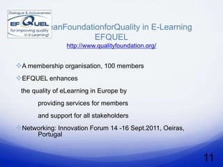 EuroeanFoundationforQuality in E-Learning
                   EFQUEL
                  http://www.qualityfoundation.org/


A membership organisation, 100 members
EFQUEL enhances
 the quality of eLearning in Europe by
       providing services for members
       and support for all stakeholders
Networking: Innovation Forum 14 -16 Sept.2011, Oeiras,
       Portugal


                                                          11
 